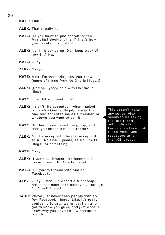 20  KATE:  ALEX:  KATE:  ALEX:  KATE:  ALEX:  KATE:  ALEX:  KATE:  ALEX:  KATE:  ALEX:  KATE:  ALEX:  KATE:  ALEX:  RACH  That’s— That’s really it So you knew to just search for the  Anarchist Bookfalr, then? That’s how you found out about it?  No, I-it comes up. Do I keep track of how I...7 No.  Okay.  Okay?  Alex, ’m wondering how you know  [name of friend from No Ona Is llegal]?  [Name]... yeah, he’s with No One Is llegal  How did you meet him?  1 didn’t_ He accepted—when | asked to join No One Is lilegal, he was the one who accepted me as a member, or whatever you want to call it  So then.... you joined the group, and then you added him as a friend?  No. He accepted... he just accepts it as a... No One... [name] as No One Is lllegal, or something.  Okay.  It wasn’t... it wasn’t a friendship. It came through No One Is lllegal.  But you’re friends with him on Facebook.  Okay. Then... it wasn’t a friendship request. It must have been via... through No One Is lilegal.  We’ve just never seen people with so few Facebook friends. Like, it’s really confusing to us... we’re just trying to get to know you guys, and just want to Know why you have so fow Facebook friends.  that our friend  automatically became his Fa friend when Alex requested to join the NOII group  